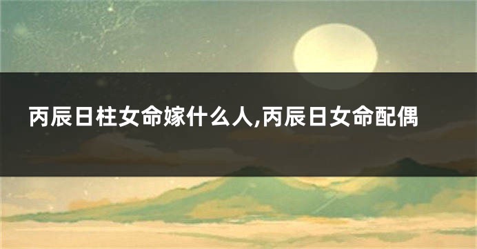 丙辰日柱女命嫁什么人,丙辰日女命配偶