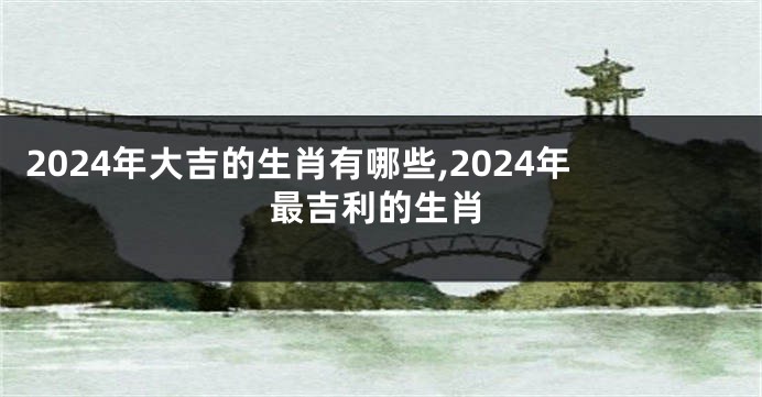 2024年大吉的生肖有哪些,2024年最吉利的生肖