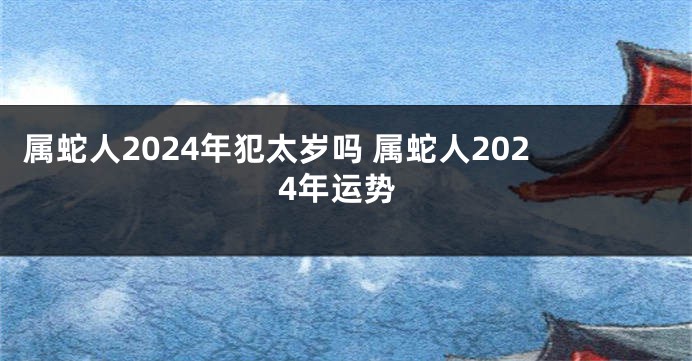 属蛇人2024年犯太岁吗 属蛇人2024年运势
