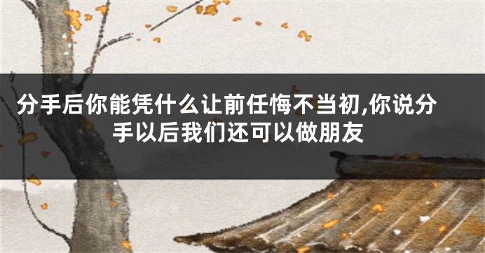 分手后你能凭什么让前任悔不当初,你说分手以后我们还可以做朋友