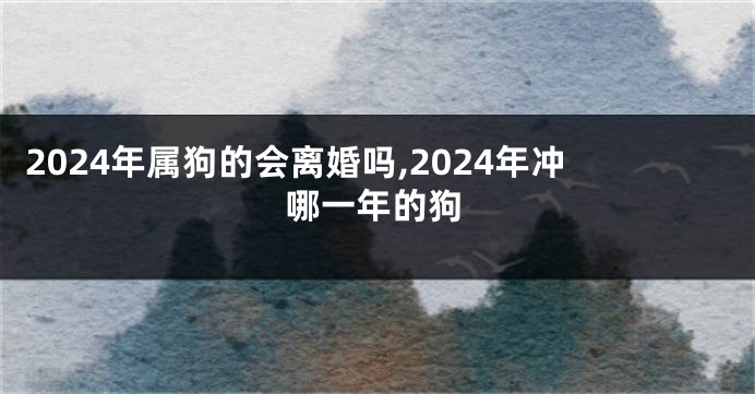 2024年属狗的会离婚吗,2024年冲哪一年的狗