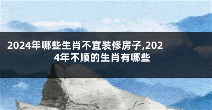 2024年哪些生肖不宜装修房子,2024年不顺的生肖有哪些