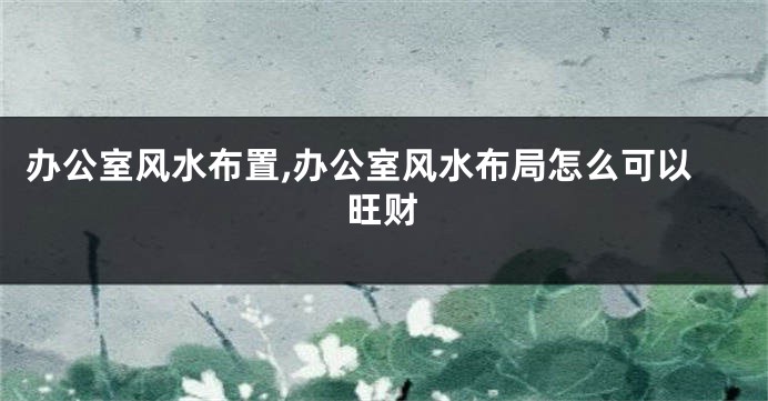 办公室风水布置,办公室风水布局怎么可以旺财