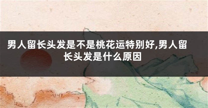 男人留长头发是不是桃花运特别好,男人留长头发是什么原因
