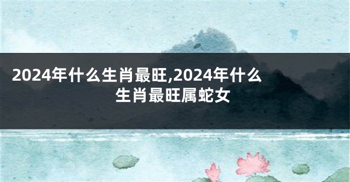 2024年什么生肖最旺,2024年什么生肖最旺属蛇女