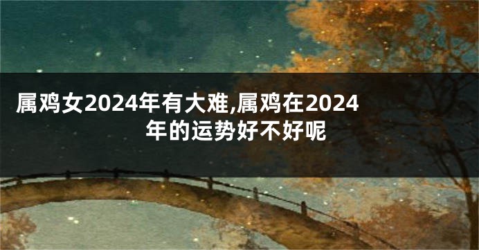 属鸡女2024年有大难,属鸡在2024年的运势好不好呢