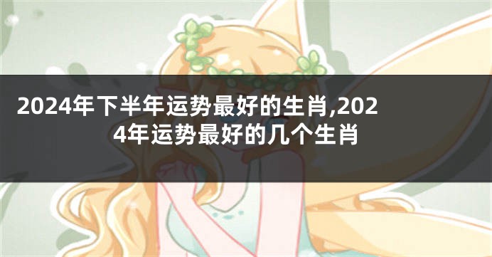 2024年下半年运势最好的生肖,2024年运势最好的几个生肖