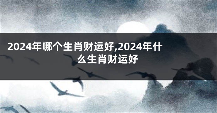 2024年哪个生肖财运好,2024年什么生肖财运好