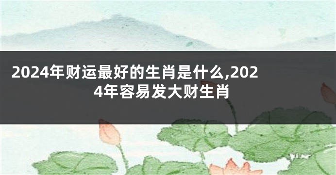 2024年财运最好的生肖是什么,2024年容易发大财生肖
