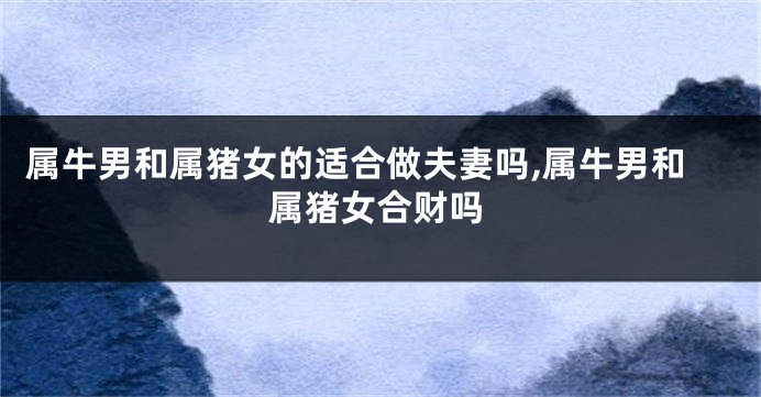 属牛男和属猪女的适合做夫妻吗,属牛男和属猪女合财吗