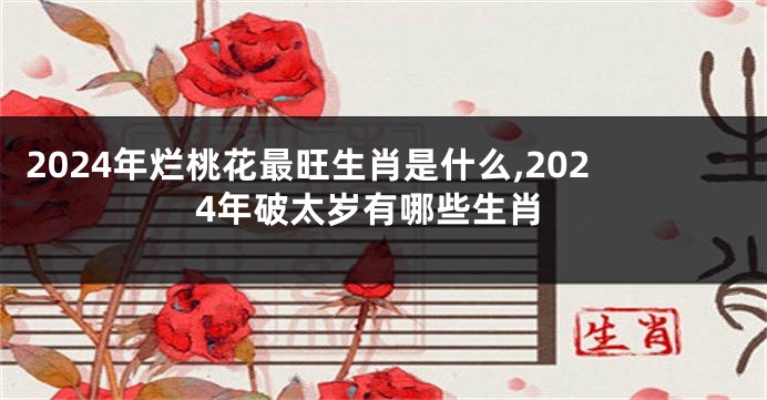 2024年烂桃花最旺生肖是什么,2024年破太岁有哪些生肖