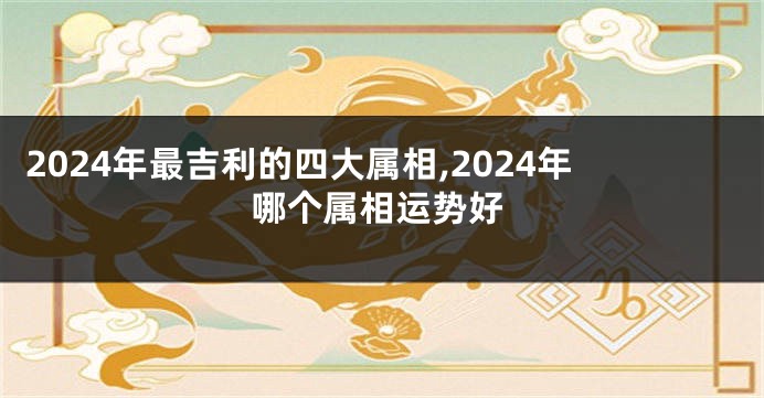 2024年最吉利的四大属相,2024年哪个属相运势好