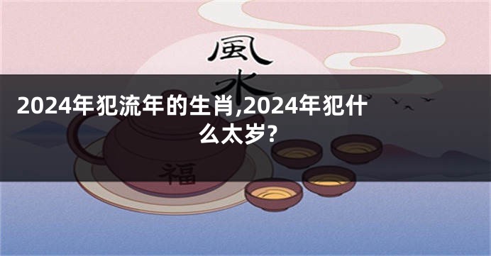 2024年犯流年的生肖,2024年犯什么太岁?