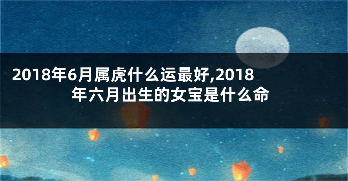 2018年6月属虎什么运最好,2018年六月出生的女宝是什么命