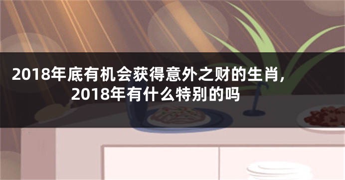 2018年底有机会获得意外之财的生肖,2018年有什么特别的吗