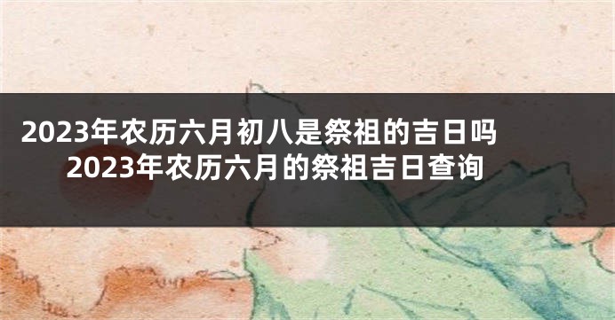 2023年农历六月初八是祭祖的吉日吗 2023年农历六月的祭祖吉日查询