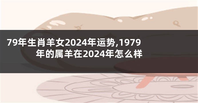 79年生肖羊女2024年运势,1979年的属羊在2024年怎么样
