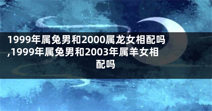 1999年属兔男和2000属龙女相配吗,1999年属兔男和2003年属羊女相配吗