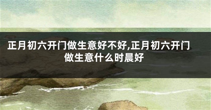 正月初六开门做生意好不好,正月初六开门做生意什么时晨好