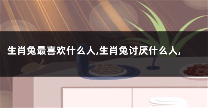 生肖兔最喜欢什么人,生肖兔讨厌什么人,