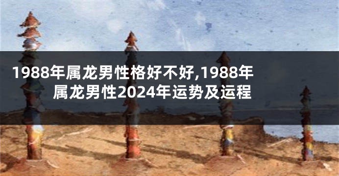 1988年属龙男性格好不好,1988年属龙男性2024年运势及运程