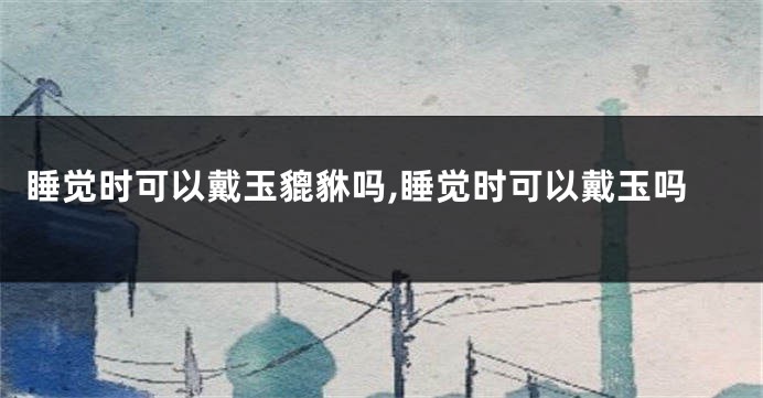 睡觉时可以戴玉貔貅吗,睡觉时可以戴玉吗
