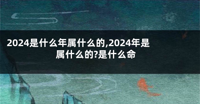 2024是什么年属什么的,2024年是属什么的?是什么命