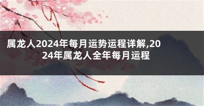 属龙人2024年每月运势运程详解,2024年属龙人全年每月运程