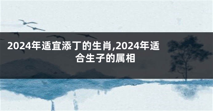 2024年适宜添丁的生肖,2024年适合生子的属相