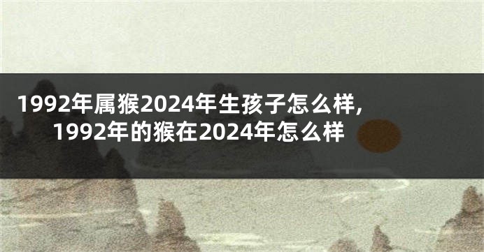 1992年属猴2024年生孩子怎么样,1992年的猴在2024年怎么样