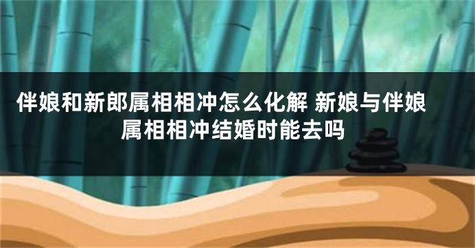 伴娘和新郎属相相冲怎么化解 新娘与伴娘属相相冲结婚时能去吗