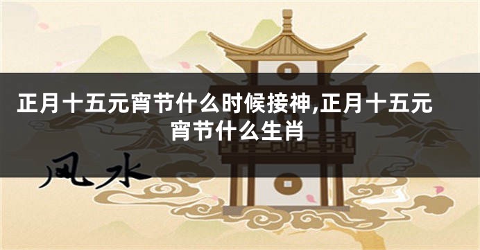正月十五元宵节什么时候接神,正月十五元宵节什么生肖