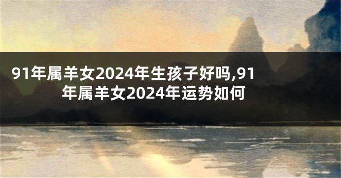 91年属羊女2024年生孩子好吗,91年属羊女2024年运势如何