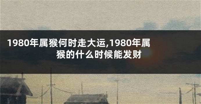 1980年属猴何时走大运,1980年属猴的什么时候能发财