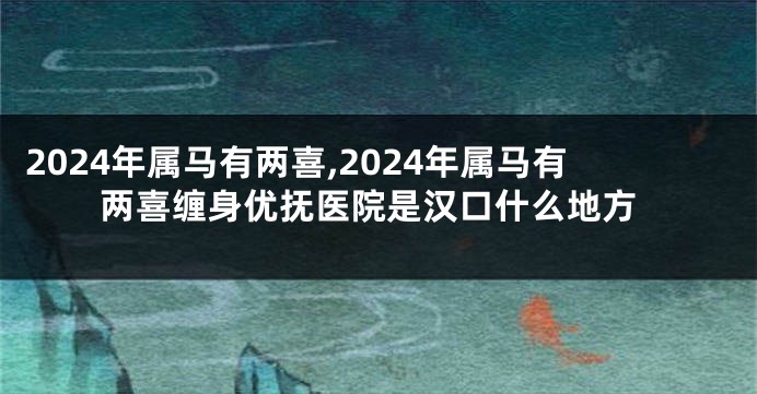 2024年属马有两喜,2024年属马有两喜缠身优抚医院是汉口什么地方
