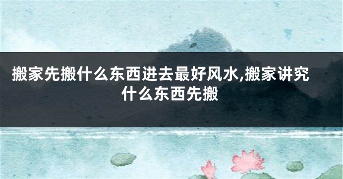 搬家先搬什么东西进去最好风水,搬家讲究什么东西先搬