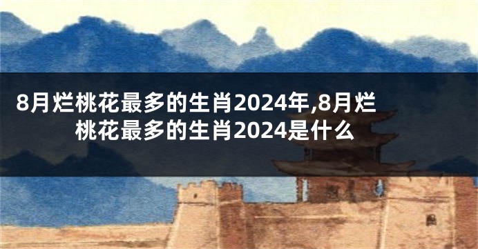 8月烂桃花最多的生肖2024年,8月烂桃花最多的生肖2024是什么