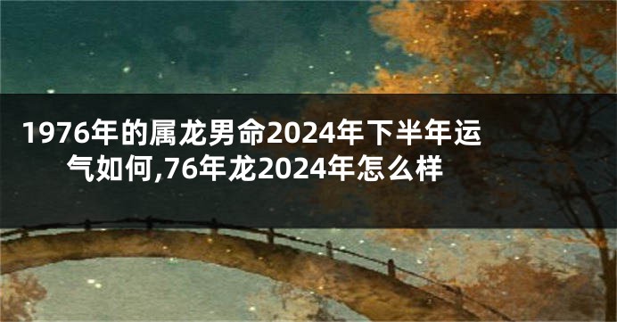 1976年的属龙男命2024年下半年运气如何,76年龙2024年怎么样