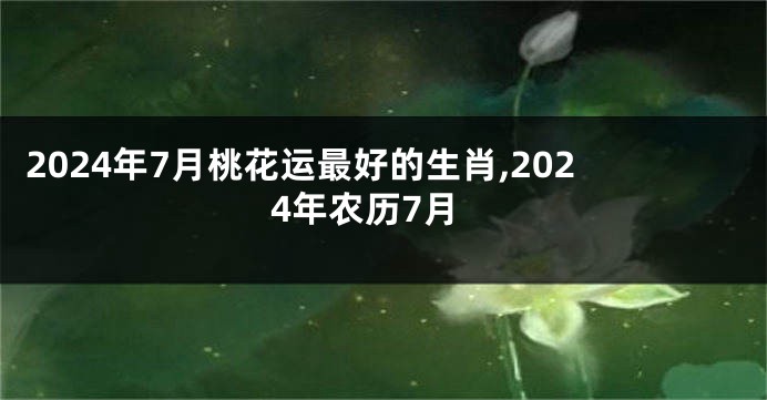 2024年7月桃花运最好的生肖,2024年农历7月
