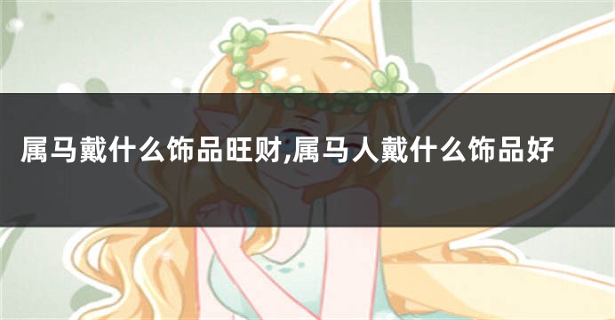 属马戴什么饰品旺财,属马人戴什么饰品好