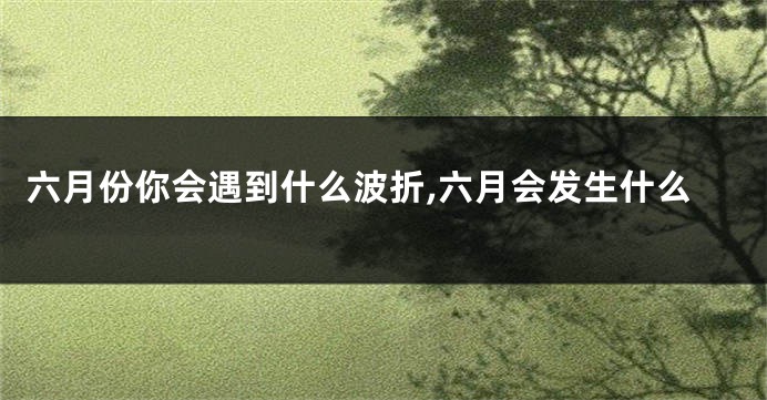 六月份你会遇到什么波折,六月会发生什么
