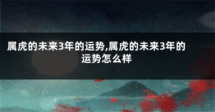 属虎的未来3年的运势,属虎的未来3年的运势怎么样