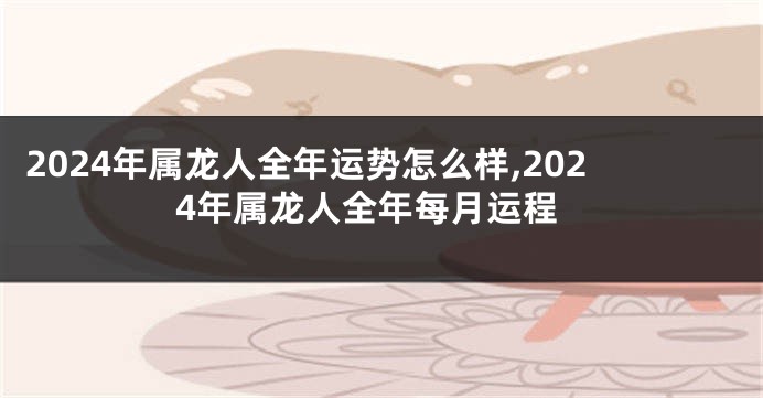 2024年属龙人全年运势怎么样,2024年属龙人全年每月运程