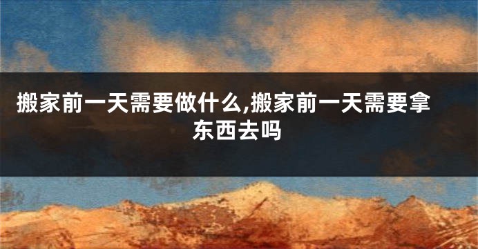 搬家前一天需要做什么,搬家前一天需要拿东西去吗