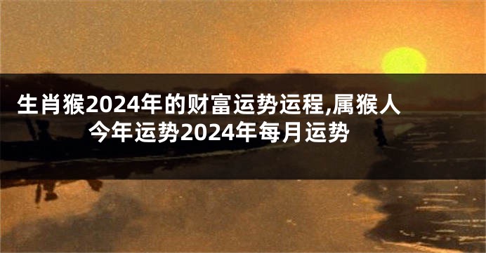 生肖猴2024年的财富运势运程,属猴人今年运势2024年每月运势