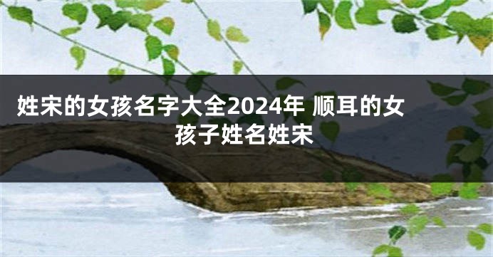 姓宋的女孩名字大全2024年 顺耳的女孩子姓名姓宋