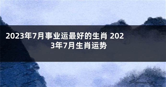 2023年7月事业运最好的生肖 2023年7月生肖运势