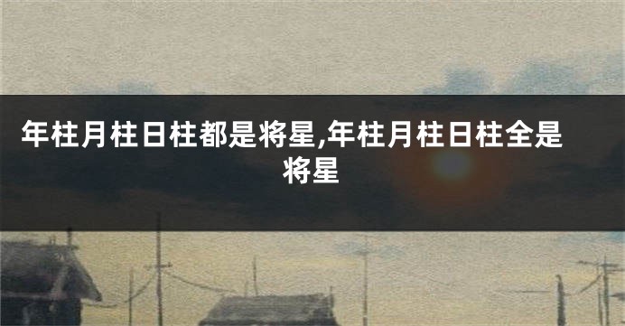 年柱月柱日柱都是将星,年柱月柱日柱全是将星