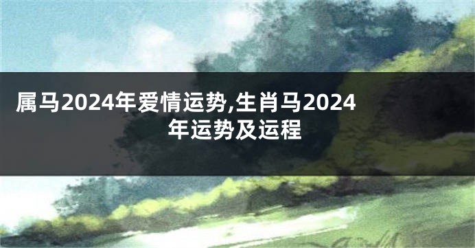属马2024年爱情运势,生肖马2024年运势及运程