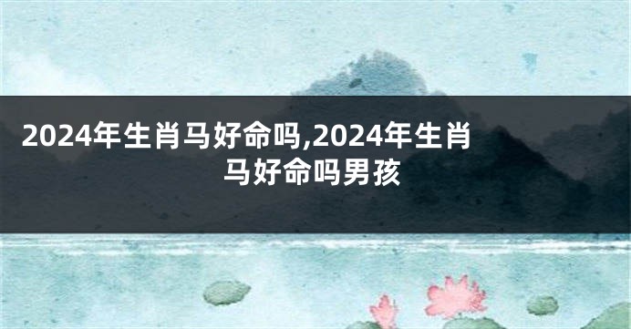 2024年生肖马好命吗,2024年生肖马好命吗男孩